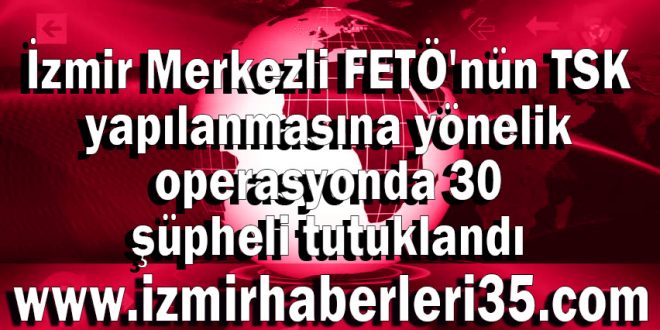 İzmir Merkezli FETÖ'nün TSK yapılanmasına yönelik operasyonda 30 şüpheli tutuklandı