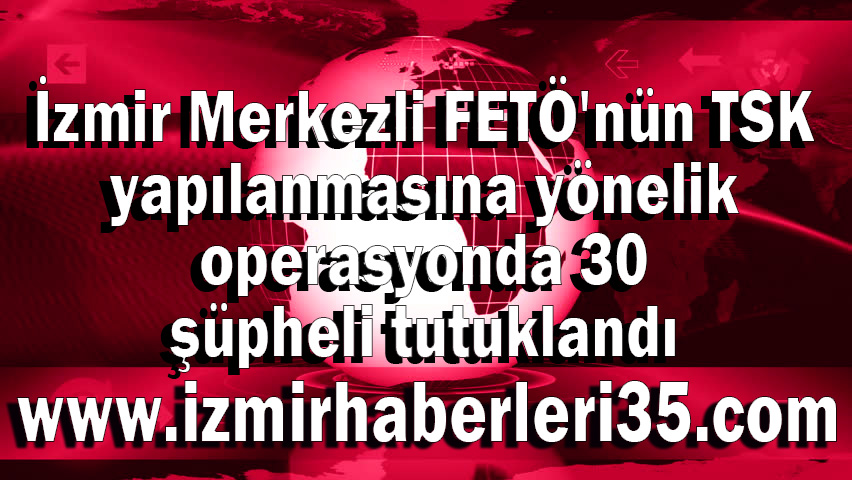 İzmir Merkezli FETÖ'nün TSK yapılanmasına yönelik operasyonda 30 şüpheli tutuklandı