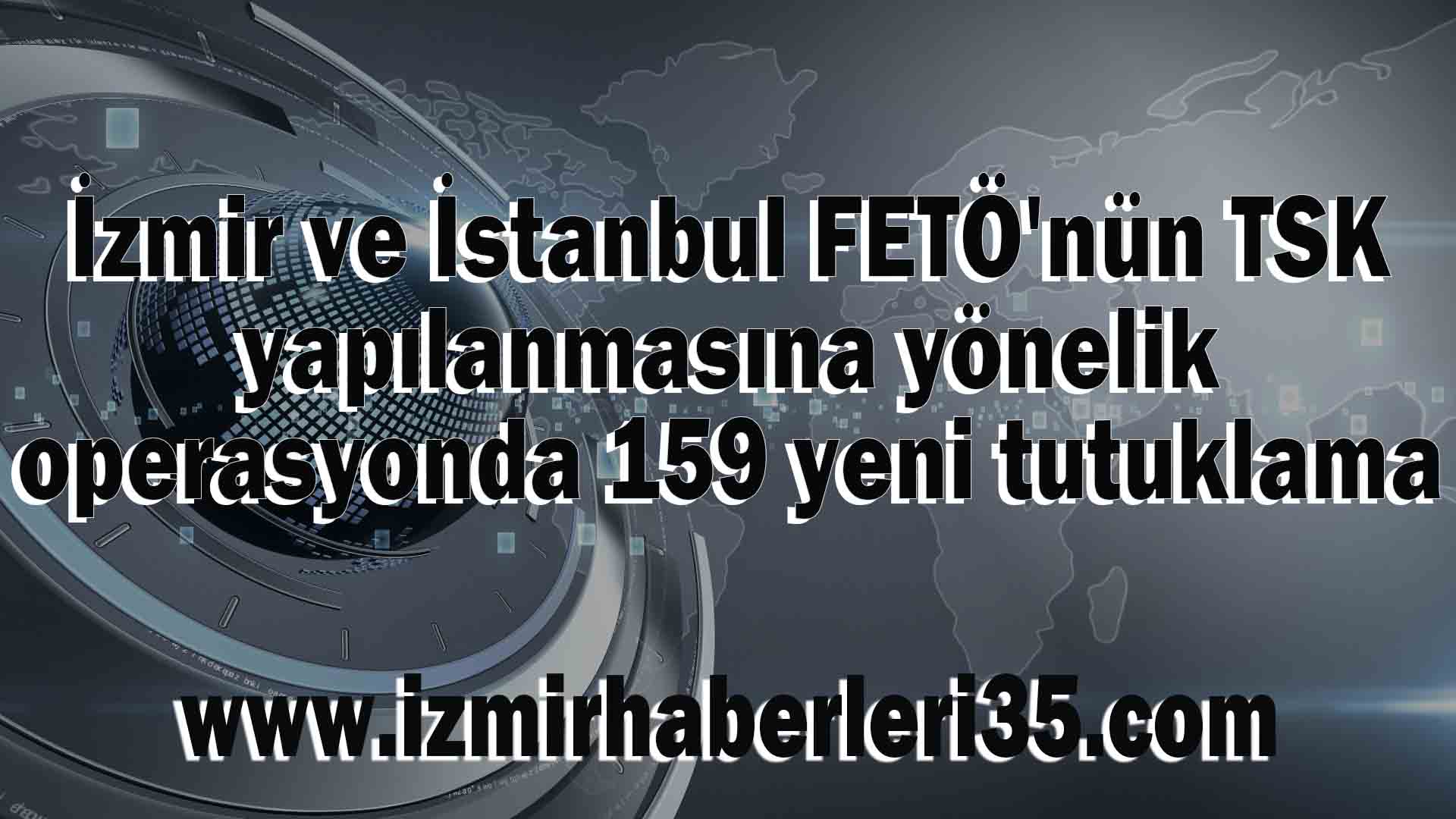 İzmir ve İstanbul FETÖ'nün TSK yapılanmasına yönelik operasyonda 159 yeni tutuklama