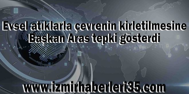 Evsel atıklarla çevrenin kirletilmesine Başkan Aras tepki gösterdi