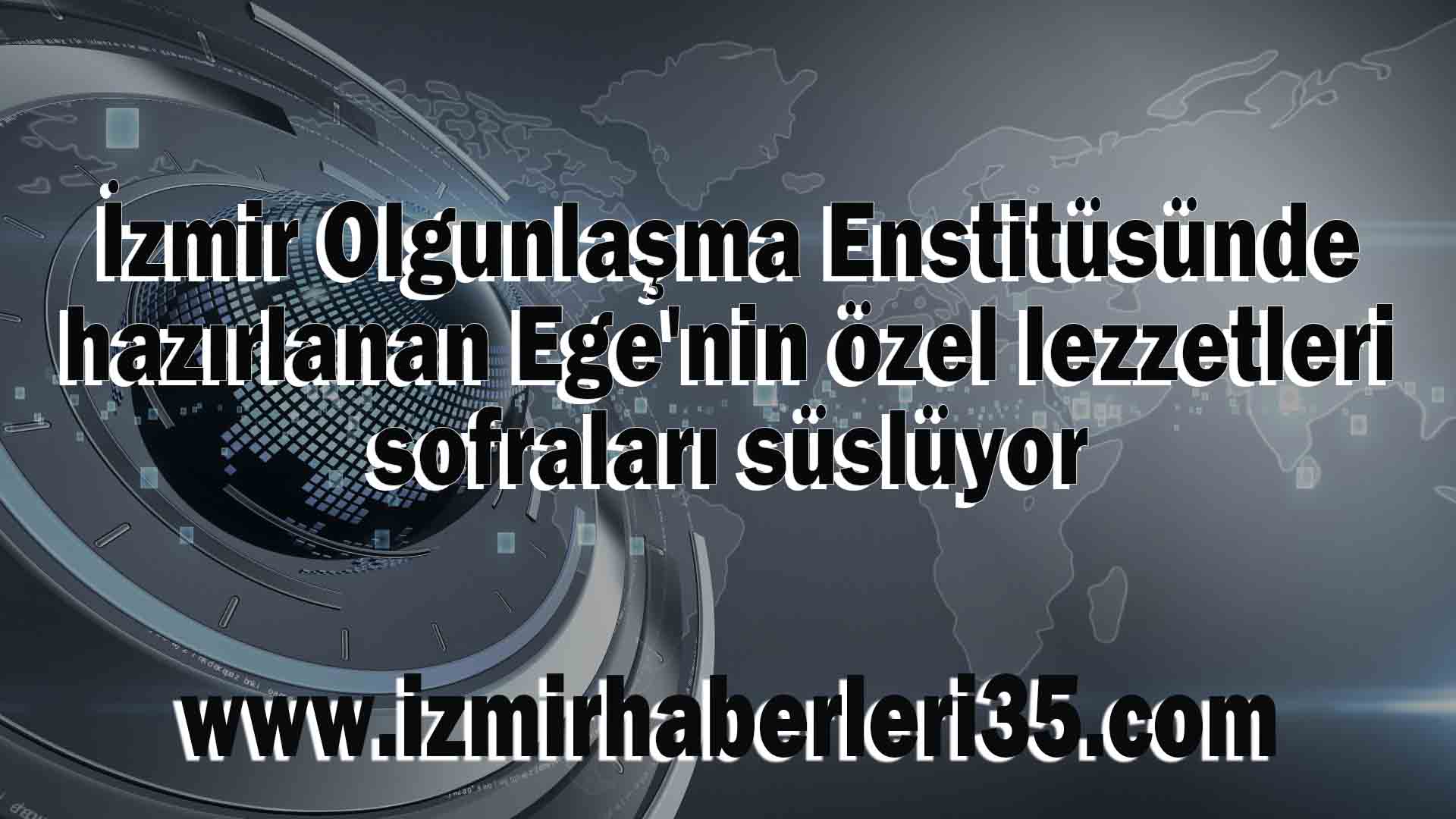 İzmir Olgunlaşma Enstitüsünde hazırlanan Ege'nin özel lezzetleri sofraları süslüyor