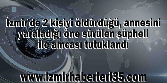 İzmir'de 2 kişiyi öldürdüğü, annesini yaraladığı öne sürülen şüpheli ile amcası tutuklandı