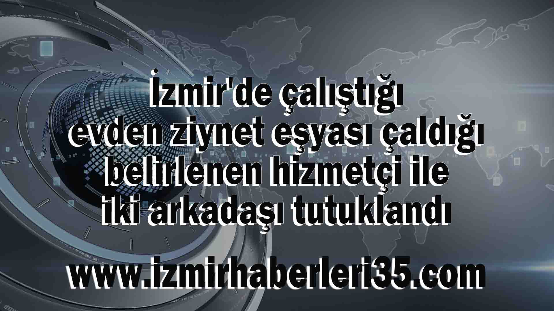 İzmir'de çalıştığı evden ziynet eşyası çaldığı belirlenen hizmetçi ile iki arkadaşı tutuklandı