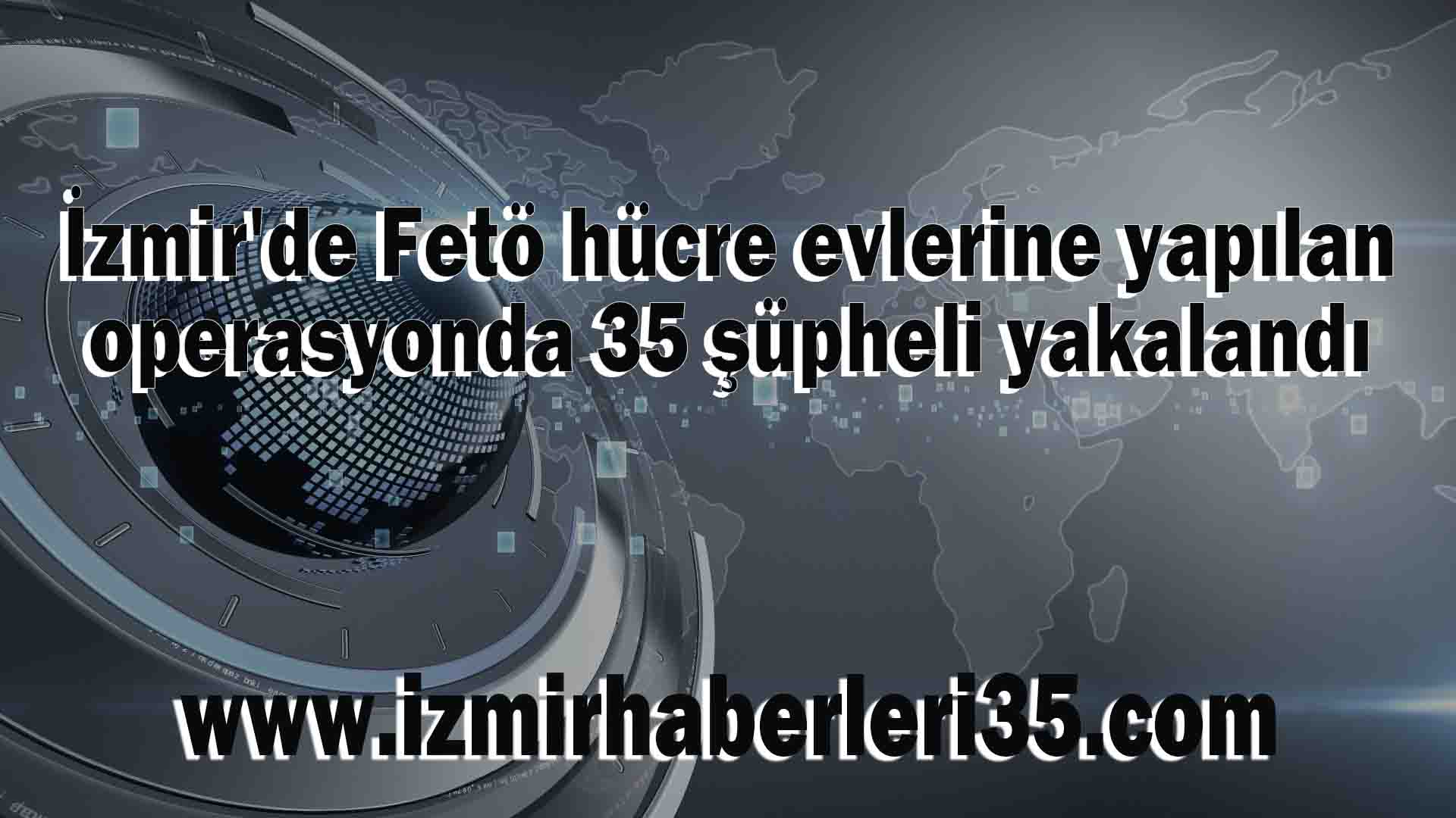 İzmir'de Fetö hücre evlerine yapılan operasyonda 35 şüpheli yakalandı