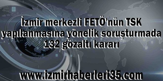 İzmir merkezli FETÖ'nün TSK yapılanmasına yönelik soruşturmada 132 gözaltı kararı