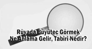 Rüyada Büyüteç Görmek Ne Anlama Gelir, Tabiri Nedir?